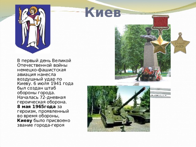 Киев В первый день Великой Отечественной войны немецко-фашистская авиация нанесла воздушный удар по Киеву. 6 июля 1941 года был создан штаб обороны города. Началась 72-дневная героическая оборона.  8 мая 1965года за героизм, проявленный во время обороны, Киеву было присвоено звание города-героя   