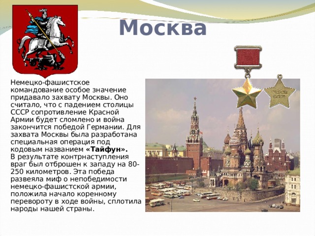 Москва Немецко-фашистское командование особое значение придавало захвату Москвы. Оно считало, что с падением столицы СССР сопротивление Красной Армии будет сломлено и война закончится победой Германии. Для захвата Москвы была разработана специальная операция под кодовым названием «Тайфун».  В результате контрнаступления враг был отброшен к западу на 80-250 километров. Эта победа развеяла миф о непобедимости немецко-фашистской армии, положила начало коренному перевороту в ходе войны, сплотила народы нашей страны.   