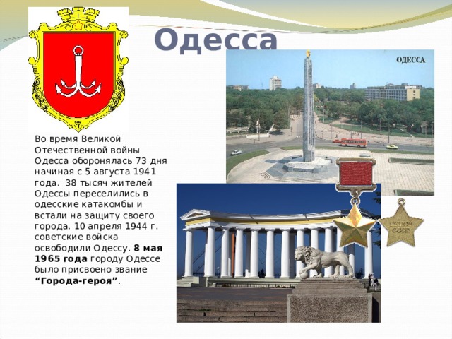 Одесса Во время Великой Отечественной войны Одесса оборонялась 73 дня начиная с 5 августа 1941 года. 38 тысяч жителей Одессы переселились в одесские катакомбы и встали на защиту своего города. 10 апреля 1944 г. советские войска освободили Одессу. 8 мая 1965 года городу Одессе было присвоено звание “Города-героя” .   