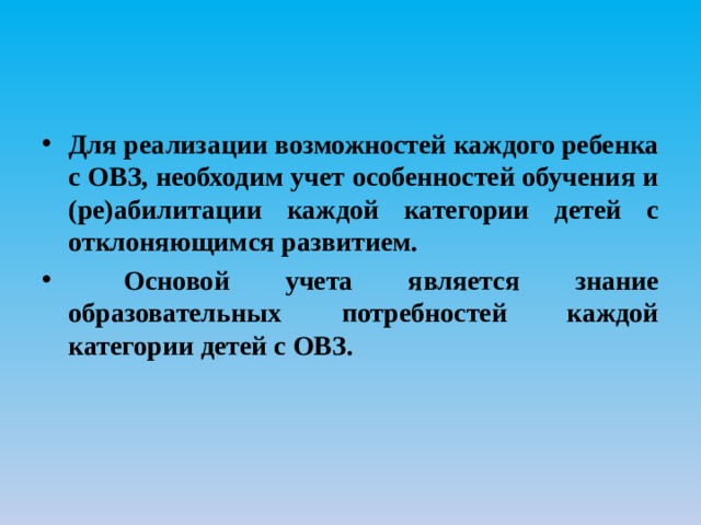 Для реализации возможностей каждого ребенка с ОВЗ, необходим учет особенностей обучения и (ре)абилитации каждой категории детей с отклоняющимся развитием.  Основой учета является знание образовательных потребностей каждой категории детей с ОВЗ. 