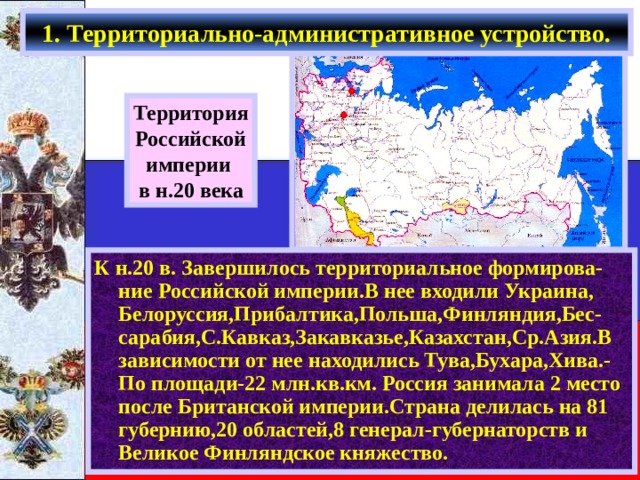 1. Территориально-административное устройство. Территория Российской империи в н.20 века К н.20 в. Завершилось территориальное формирова-ние Российской империи.В нее входили Украина, Белоруссия,Прибалтика,Польша,Финляндия,Бес-сарабия,С.Кавказ,Закавказье,Казахстан,Ср.Азия.В зависимости от нее находились Тува,Бухара,Хива.-По площади-22 млн.кв.км. Россия занимала 2 место после Британской империи.Страна делилась на 81 губернию,20 областей,8 генерал-губернаторств и Великое Финляндское княжество. 