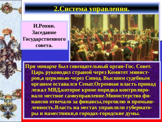 2.Система управления. И.Репин. Заседание Государственного совета. При монархе был совещательный орган-Гос. Совет. Царь руководил страной через Комитет минист-ров,а церковью-через Синод. Высшим судебным органом оставался Сенат.Огромная власть принад лежал МВД,которое кроме порядка контролиро-вало местное самоуправление.Министерство фи-нансов отвечало за финансы,торговлю и промыш-ленность.Власть на местах управляли губернато-ры и наместники,в городах-городские думы. 