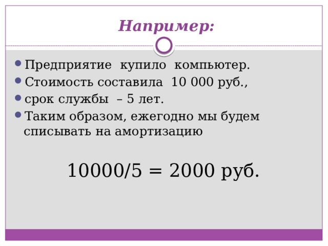   Например: Предприятие  купило  компьютер.  Стоимость составила  10 000 руб., срок службы  – 5 лет. Таким образом, ежегодно мы будем списывать на амортизацию 10000/5 = 2000 руб. 