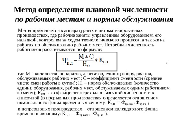 Метод определения плановой численности по рабочим местам и нормам обслуживания  Метод применяется в аппаратурных и автоматизированных производствах, где рабочие заняты управлением оборудованием, его наладкой, контролем за ходом технологического процесса, а так же на работах по обслуживанию рабочих мест. Потребная численность работников рассчитывается по формуле:  ,  где М – количество аппаратов, агрегатов, единиц оборудования, обслуживаемых рабочих мест; С – коэффициент сменности (среднее число смен работы в сутки); Н о – норма обслуживания (количество единиц оборудования, рабочих мест, обслуживаемых одним работником в смену); К СП - коэффициент перехода от явочной численности к списочной (в прерывных производствах определяется отношением номинального фонда времени к явочному: К СП = Ф вр.ном. :Ф вр.яв. ;  в непрерывных производствах – отношением календарного фонда времени к явочному: К СП = Ф вр.кален.. :Ф вр.яв. ).  