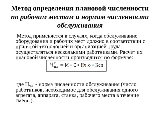 Метод определения плановой численности по рабочим местам и нормам численности обслуживания  Метод применяется в случаях, когда обслуживание оборудования и рабочих мест должно в соответствии с принятой технологией и организацией труда осуществляться несколькими работниками. Расчет их плановой численности производится по формуле:  где Н ч.о - норма численности обслуживания (число работников, необходимое для обслуживания одного агрегата, аппарата, станка, рабочего места в течение смены).  