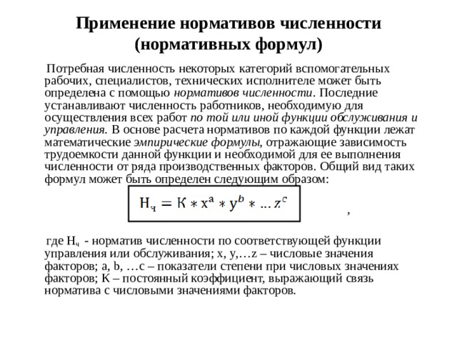 Применение нормативов численности (нормативных формул)  Потребная численность некоторых категорий вспомогательных рабочих, специалистов, технических исполнителе может быть определена с помощью нормативов численности . Последние устанавливают численность работников, необходимую для осуществления всех работ по той или иной функции обслуживания и управления. В основе расчета нормативов по каждой функции лежат математические эмпирические формулы , отражающие зависимость трудоемкости данной функции и необходимой для ее выполнения численности от ряда производственных факторов. Общий вид таких формул может быть определен следующим образом:  ,  где Н ч - норматив численности по соответствующей функции управления или обслуживания; x, y,…z – числовые значения факторов; a, b, …c – показатели степени при числовых значениях факторов; К – постоянный коэффициент, выражающий связь норматива с числовыми значениями факторов.  