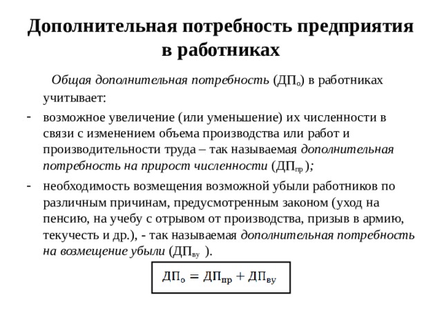 Дополнительная потребность предприятия в работниках  Общая дополнительная потребность (ДП о ) в работниках учитывает: возможное увеличение (или уменьшение) их численности в связи с изменением объема производства или работ и производительности труда – так называемая дополнительная потребность на прирост численности (ДП пр ) ; необходимость возмещения возможной убыли работников по различным причинам, предусмотренным законом (уход на пенсию, на учебу с отрывом от производства, призыв в армию, текучесть и др.), - так называемая дополнительная потребность на возмещение убыли (ДП ву ).  