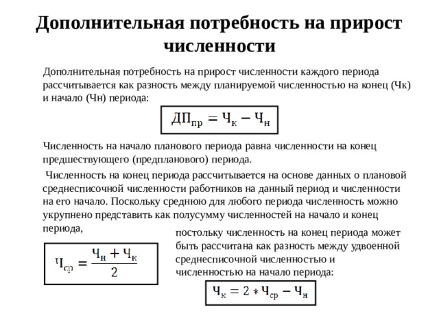 Дополнительная потребность на прирост численности  Дополнительная потребность на прирост численности каждого периода рассчитывается как разность между планируемой численностью на конец (Чк) и начало (Чн) периода:  Численность на начало планового периода равна численности на конец предшествующего (предпланового) периода.  Численность на конец периода рассчитывается на основе данных о плановой среднесписочной численности работников на данный период и численности на его начало. Поскольку среднюю для любого периода численность можно укрупнено представить как полусумму численностей на начало и конец периода, постольку численность на конец периода может быть рассчитана как разность между удвоенной среднесписочной численностью и численностью на начало периода:  