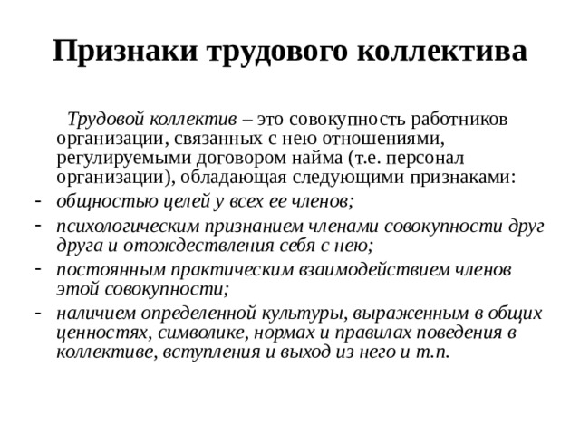 Признаки трудового коллектива  Трудовой коллектив – это совокупность работников организации, связанных с нею отношениями, регулируемыми договором найма (т.е. персонал организации), обладающая следующими признаками: общностью целей у всех ее членов; психологическим признанием членами совокупности друг друга и отождествления себя с нею; постоянным практическим взаимодействием членов этой совокупности; наличием определенной культуры, выраженным в общих ценностях, символике, нормах и правилах поведения в коллективе, вступления и выход из него и т.п.  