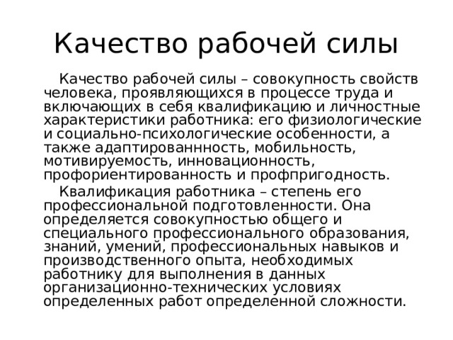 Качество рабочей силы Качество рабочей силы – совокупность свойств человека, проявляющихся в процессе труда и включающих в себя квалификацию и личностные характеристики работника: его физиологические и социально-психологические особенности, а также адаптированнность, мобильность, мотивируемость, инновационность, профориентированность и профпригодность. Квалификация работника – степень его профессиональной подготовленности. Она определяется совокупностью общего и специального профессионального образования, знаний, умений, профессиональных навыков и производственного опыта, необходимых работнику для выполнения в данных организационно-технических условиях определенных работ определенной сложности. 