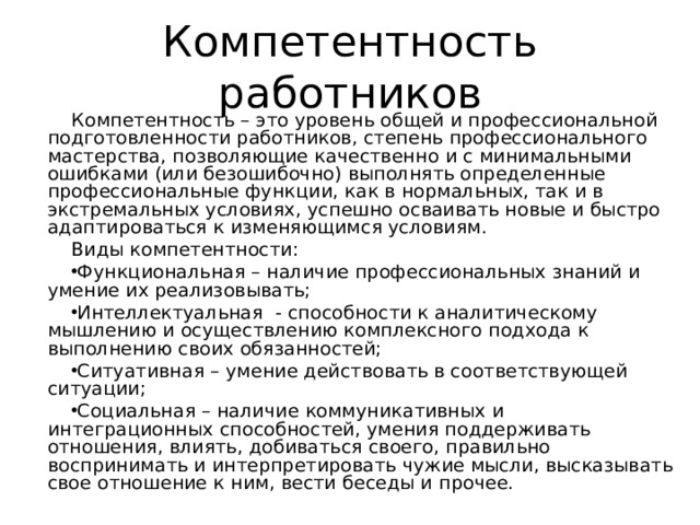 Компетентность работников Компетентность – это уровень общей и профессиональной подготовленности работников, степень профессионального мастерства, позволяющие качественно и с минимальными ошибками (или безошибочно) выполнять определенные профессиональные функции, как в нормальных, так и в экстремальных условиях, успешно осваивать новые и быстро адаптироваться к изменяющимся условиям. Виды компетентности: Функциональная – наличие профессиональных знаний и умение их реализовывать; Интеллектуальная - способности к аналитическому мышлению и осуществлению комплексного подхода к выполнению своих обязанностей; Ситуативная – умение действовать в соответствующей ситуации; Социальная – наличие коммуникативных и интеграционных способностей, умения поддерживать отношения, влиять, добиваться своего, правильно воспринимать и интерпретировать чужие мысли, высказывать свое отношение к ним, вести беседы и прочее.  