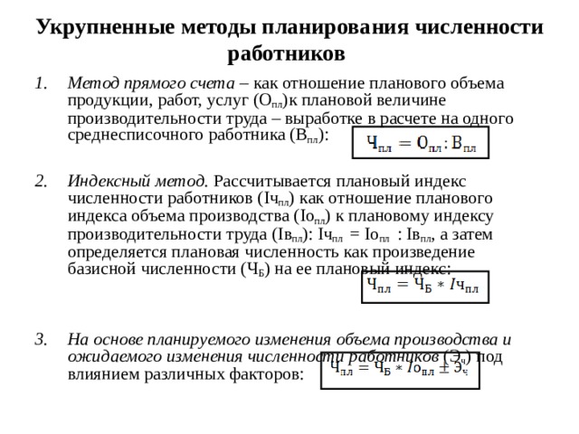 Укрупненные методы планирования численности работников Метод прямого счета – как отношение планового объема продукции, работ, услуг (О пл )к плановой величине производительности труда – выработке в расчете на одного среднесписочного работника (В пл ):  Индексный метод. Рассчитывается плановый индекс численности работников ( I ч пл ) как отношение планового индекса объема производства ( Io пл ) к плановому индексу производительности труда (I в пл ): I ч пл  = Io пл   : I в пл , а затем определяется плановая численность как произведение базисной численности (Ч Б ) на ее плановый индекс: На основе планируемого изменения объема производства и ожидаемого изменения численности работников (Э ч ) под влиянием различных факторов:  