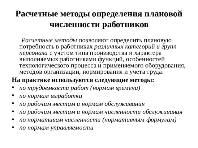 Расчетные методы определения плановой численности работников  Расчетные методы позволяют определить плановую потребность в работниках различных категорий и групп персонала с учетом типа производства и характера выполняемых работниками функций, особенностей технологического процесса и применяемого оборудования, методов организации, нормирования и учета труда. На практике используются следующие методы: по трудоемкости работ (нормам времени) по нормам выработки по рабочим местам и нормам обслуживания по рабочим местам и нормам численности обслуживания по нормативам численности (нормативным формулам) по нормам управляемости  