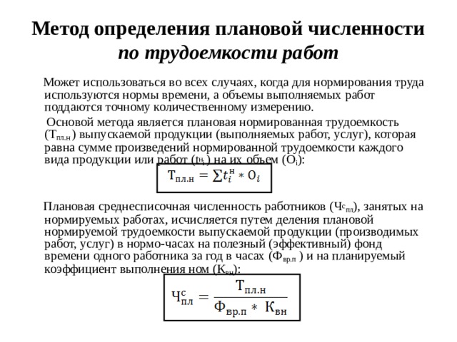 Метод определения плановой численности по трудоемкости работ  Может использоваться во всех случаях, когда для нормирования труда используются нормы времени, а объемы выполняемых работ поддаются точному количественному измерению.  Основой метода является плановая нормированная трудоемкость (Т пл.н ) выпускаемой продукции (выполняемых работ, услуг), которая равна сумме произведений нормированной трудоемкости каждого вида продукции или работ ( t н i ) на их объем (О i ):  Плановая среднесписочная численность работников (Ч с пл ), занятых на нормируемых работах, исчисляется путем деления плановой нормируемой трудоемкости выпускаемой продукции (производимых работ, услуг) в нормо-часах на полезный (эффективный) фонд времени одного работника за год в часах (Ф вр.п ) и на планируемый коэффициент выполнения ном (К вн ):  