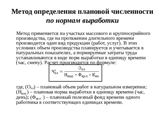 Метод определения плановой численности по нормам выработки  Метод применяется на участках массового и крупносерийного производства, где на протяжении длительного времени производится один вид продукции (работ, услуг). В этих условиях объем производства планируется и учитывается в натуральных показателях, а нормируемые затраты труда устанавливаются в виде норм выработки в единицу времени (час, смену). Расчет производится по формуле:  где, (О пл ) – плановый объем работ в натуральном измерении; (Н выр ) – плановая норма выработки в единицу времени (час, день); (Ф вр.п ) – плановый полезный фонд времени одного работника в соответствующих единицах времени.  