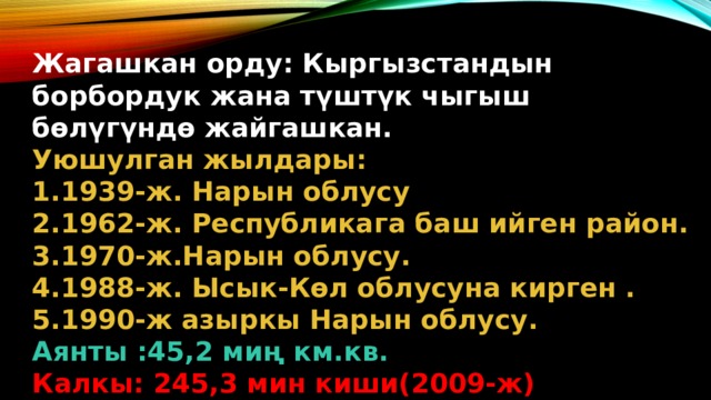Жагашкан орду: Кыргызстандын борбордук жана түштүк чыгыш бөлүгүндө жайгашкан. Уюшулган жылдары: 1939-ж. Нарын облусу 1962-ж. Республикага баш ийген район. 1970-ж.Нарын облусу. 1988-ж. Ысык-Көл облусуна кирген . 1990-ж азыркы Нарын облусу. Аянты :45,2 миң км.кв. Калкы: 245,3 мин киши(2009-ж)  