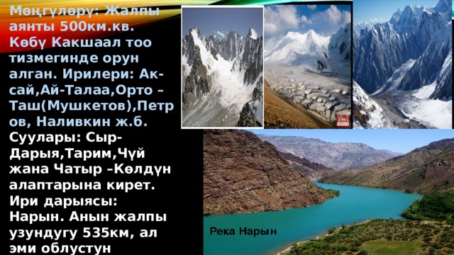 Мөңгүлөрү: Жалпы аянты 500км.кв. Көбү Какшаал тоо тизмегинде орун алган. Ирилери: Ак-сай,Ай-Талаа,Орто –Таш(Мушкетов),Петров, Наливкин ж.б. Суулары: Сыр-Дарыя,Тарим,Чүй жана Чатыр –Көлдүн алаптарына кирет. Ири дарыясы: Нарын. Анын жалпы узундугу 535км, ал эми облустун чегинде 400км.ден ашык. 