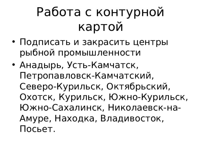 Работа с контурной картой Подписать и закрасить центры рыбной промышленности Анадырь, Усть-Камчатск, Петропавловск-Камчатский, Северо-Курильск, Октябрьский, Охотск, Курильск, Южно-Курильск, Южно-Сахалинск, Николаевск-на-Амуре, Находка, Владивосток, Посьет. 