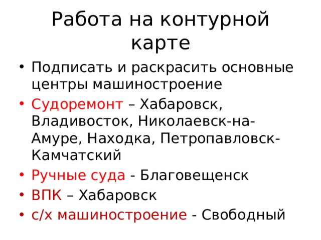 Работа на контурной карте Подписать и раскрасить основные центры машиностроение Судоремонт – Хабаровск, Владивосток, Николаевск-на-Амуре, Находка, Петропавловск-Камчатский Ручные суда - Благовещенск ВПК – Хабаровск с/х машиностроение - Свободный 