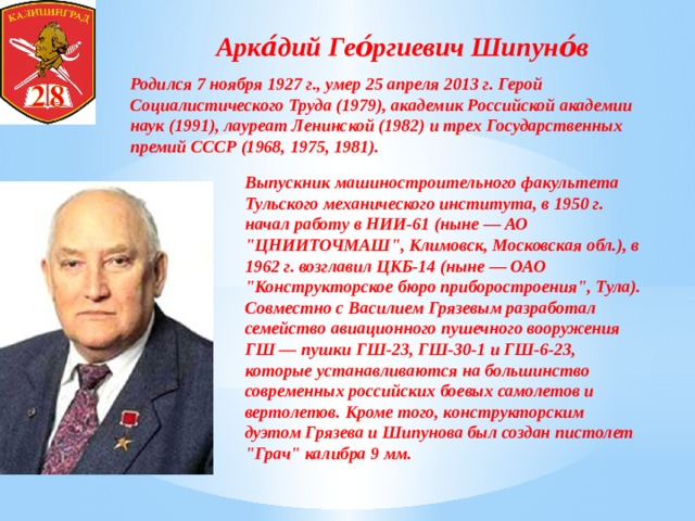 Арка́дий Гео́ргиевич Шипуно́в Родился 7 ноября 1927 г., умер 25 апреля 2013 г. Герой Социалистического Труда (1979), академик Российской академии наук (1991), лауреат Ленинской (1982) и трех Государственных премий СССР (1968, 1975, 1981).   Выпускник машиностроительного факультета Тульского механического института, в 1950 г. начал работу в НИИ-61 (ныне — АО 