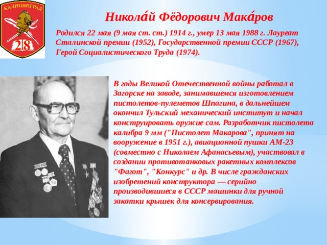 Никола́й Фёдорович Мака́ров Родился 22 мая (9 мая ст. ст.) 1914 г., умер 13 мая 1988 г. Лауреат Сталинской премии (1952), Государственной премии СССР (1967), Герой Социалистического Труда (1974).   В годы Великой Отечественной войны работал в Загорске на заводе, занимавшемся изготовлением пистолетов-пулеметов Шпагина, в дальнейшем окончил Тульский механический институт и начал конструировать оружие сам. Разработчик пистолета калибра 9 мм (