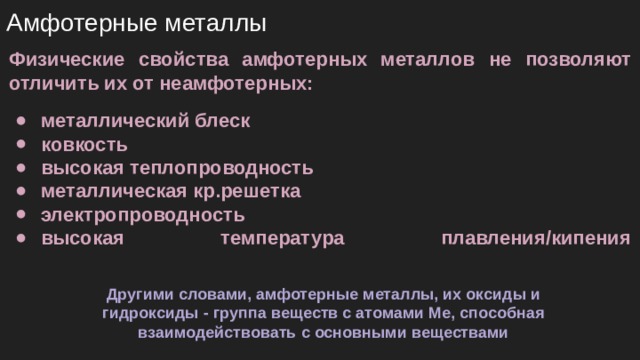Амфотерные металлы Физические свойства амфотерных металлов не позволяют отличить их от неамфотерных: металлический блеск ковкость высокая теплопроводность металлическая кр.решетка электропроводность высокая температура плавления/кипения   Другими словами, амфотерные металлы, их оксиды и гидроксиды - группа веществ с атомами Ме, способная взаимодействовать с основными веществами 