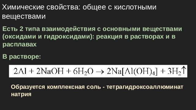 Химические свойства: общее с кислотными веществами Есть 2 типа взаимодействия с основными веществами (оксидами и гидроксидами): реакция в растворах и в расплавах В растворе: Образуется комплексная соль - тетрагидроксоаллюминат натрия 