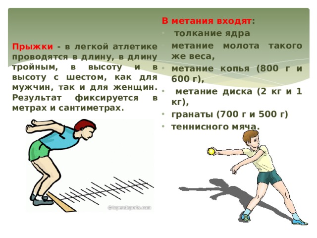 В метания входят :  толкание ядра метание молота такого же веса, метание копья (800 г и 600 г),  метание диска (2 кг и 1 кг), гранаты (700 г и 500 г) теннисного мяча. Прыжки - в легкой атлетике проводятся в длину, в длину тройным, в высоту и в высоту с шестом, как для мужчин, так и для женщин. Результат фиксируется в метрах и сантиметрах. 