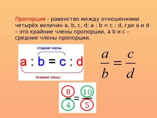 Пропорция - равенство между отношениями четырёх величин а, b, c, d: a : b = c : d, где a и d – это крайние члены пропорции, а b и c – средние члены пропорции. 