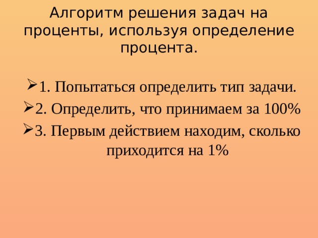 Алгоритм решения задач на проценты, используя определение процента. 1. Попытаться определить тип задачи. 2. Определить, что принимаем за 100% 3. Первым действием находим, сколько приходится на 1% 