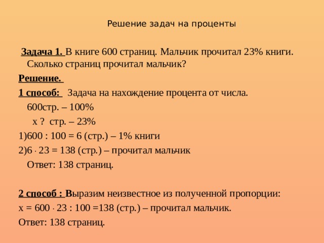 Решение задач на проценты  Задача 1. В книге 600 страниц. Мальчик прочитал 23% книги. Сколько страниц прочитал мальчик? Решение. 1 способ:  Задача на нахождение процента от числа.  600стр. – 100%   х ? стр. – 23% 1)600 : 100 = 6 (стр.) – 1% книги 2)6 . 23 = 138 (стр.) – прочитал мальчик  Ответ: 138 страниц. 2 способ : В ыразим неизвестное из полученной пропорции: х = 600 . 23 : 100 =138 (стр.) – прочитал мальчик. Ответ: 138 страниц. 