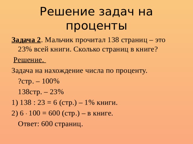 Решение задач на проценты Задача 2 . Мальчик прочитал 138 страниц – это 23% всей книги. Сколько страниц в книге?  Решение. Задача на нахождение числа по проценту.  ?стр. – 100%  138стр. – 23% 1) 138 : 23 = 6 (стр.) – 1% книги. 2) 6 . 100 = 600 (стр.) – в книге.  Ответ: 600 страниц. 