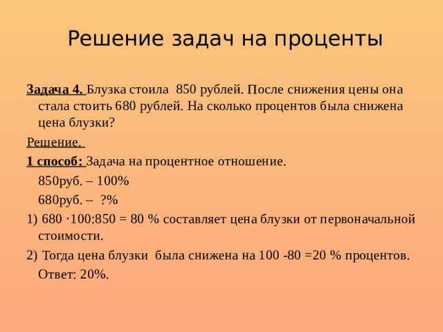 Решение задач на проценты Задача 4. Блузка стоила 850 рублей. После снижения цены она стала стоить 680 рублей. На сколько процентов была снижена цена блузки? Решение. 1 способ: Задача на процентное отношение.  850руб. – 100%  680руб. – ?% 1) 680 · 100:850 = 80 % составляет цена блузки от первоначальной стоимости. 2) Тогда цена блузки была снижена на 100 -80 =20 % процентов.  Ответ: 20%. 