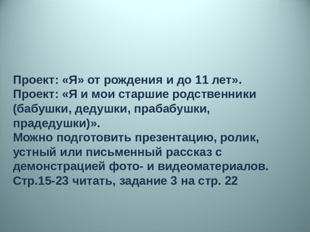 Проект: «Я» от рождения и до 11 лет». Проект: «Я и мои старшие родственники (бабушки, дедушки, прабабушки, прадедушки)». Можно подготовить презентацию, ролик, устный или письменный рассказ с демонстрацией фото- и видеоматериалов. Стр.15-23 читать, задание 3 на стр. 22