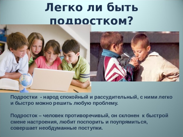 Легко ли быть подростком? Подростки - народ спокойный и рассудительный, с ними легко и быстро можно решить любую проблему. Подросток – человек противоречивый, он склонен к быстрой смене настроения, любит поспорить и поупрямиться, совершает необдуманные поступки.