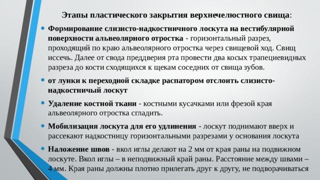 Этапы пластического закрытия верхнечелюстного свища : Формирование слизисто-надкостничного лоскута на вестибулярной поверхности альвеолярного отростка - горизонтальный разрез, проходящий по краю альвеолярного отростка через свищевой ход. Свищ иссечь. Далее от свода преддверия рта провести два косых трапециевидных разреза до кости сходящихся к щекам соседних от свища зубов. от лунки к переходной складке распатором отслоить слизисто-надкостничый лоскут Удаление костной ткани - костными кусачками или фрезой края альвеолярного отростка сгладить. Мобилизация лоскута для его удлинения - лоскут поднимают вверх и рассекают надкостницу горизонтальными разрезами у основания лоскута Наложение швов - вкол иглы делают на 2 мм от края раны на подвижном лоскуте. Вкол иглы – в неподвижный край раны. Расстояние между швами – 4 мм. Края раны должны плотно прилегать друг к другу, не подворачиваться 