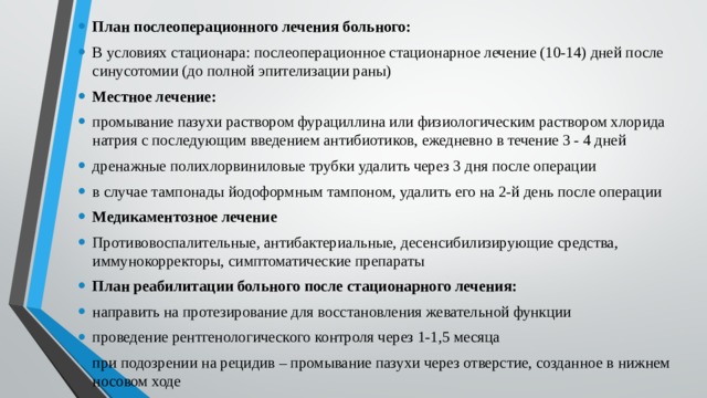 План послеоперационного лечения больного: В условиях стационара: послеоперационное стационарное лечение (10-14) дней после синусотомии (до полной эпителизации раны) Местное лечение: промывание пазухи раствором фурациллина или физиологическим раствором хлорида натрия с последующим введением антибиотиков, ежедневно в течение 3 - 4 дней дренажные полихлорвиниловые трубки удалить через 3 дня после операции в случае тампонады йодоформным тампоном, удалить его на 2-й день после операции Медикаментозное лечение Противовоспалительные, антибактериальные, десенсибилизирующие средства, иммунокорректоры, симптоматические препараты План реабилитации больного после стационарного лечения: направить на протезирование для восстановления жевательной функции проведение рентгенологического контроля через 1-1,5 месяца при подозрении на рецидив – промывание пазухи через отверстие, созданное в нижнем носовом ходе 