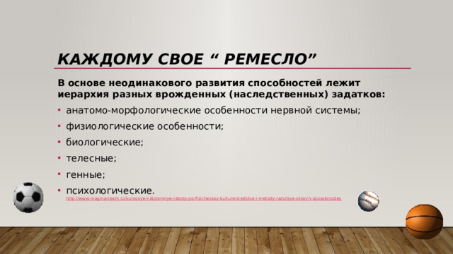 Каждому свое “ Ремесло” В основе неодинакового развития способностей лежит иерархия разных врожденных (наследственных) задатков: анатомо-морфологические особенности нервной системы; физиологические особенности; биологические; телесные; генные; психологические.  http://www.magma-team.ru/kursovye-i-diplomnye-raboty-po-fizicheskoy-kulture/sredstva-i-metody-razvitiya-silovyh-sposobnostey 