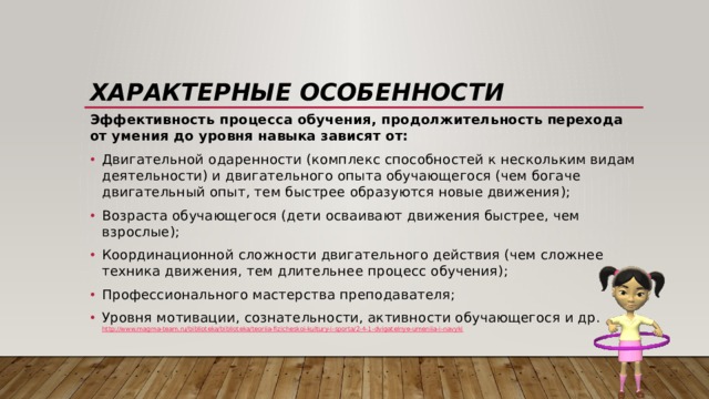 Характерные особенности Эффективность процесса обучения, продолжительность пере­хода от умения до уровня навыка зависят от: Двигательной одаренности (комплекс способностей к нескольким видам деятельности) и двигательного опыта обучающегося (чем богаче двигательный опыт, тем быстрее обра­зуются новые движения); Возраста обучающегося (дети осваи­вают движения быстрее, чем взрослые); Координационной слож­ности двигательного действия (чем сложнее техника движения, тем длительнее процесс обучения); Профессионального мас­терства преподавателя; Уровня мотивации, сознательности, активности обучающегося и др.  http://www.magma-team.ru/biblioteka/biblioteka/teoriia-fizicheskoi-kultury-i-sporta/2-4-1-dvigatelnye-umeniia-i-navyki 