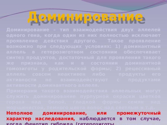 Доминирование Доминирование – тип взаимодействия двух аллелей одного гена, когда один из них полностью исключает проявление действия другого. Такое проявление возможно при следующих условиях: 1) доминантный аллель в гетерозиготном состоянии обеспечивает синтез продуктов, достаточный для проявления такого же признака, как и в состоянии доминантной гомозиготы у родительской формы; 2) рецессивный аллель совсем неактивен либо продукты его активности не взаимодействуют с продуктами активности доминантного аллеля. Примерами такого взаимодействия аллельных могут служить доминирование пурпурной окраски цветков гороха над белой, гладкой формы семян над морщинистой, темного цвета волос над светлым и т.д. Неполное доминирование, или промежуточный характер наследования, наблюдается в том случае, когда фенотип гибрида (гетерозиготы ) отличается от фенотипа обеих родительских гомозигот, т.е. выражение признака оказывается промежуточным с 