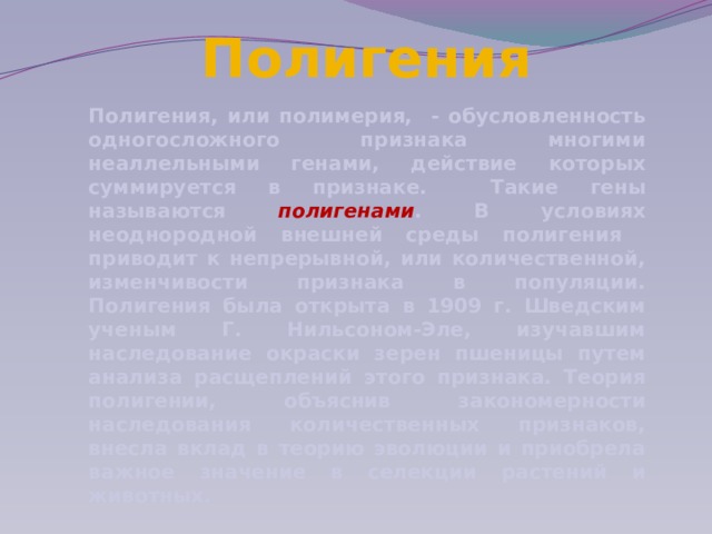 Полигения Полигения, или полимерия, - обусловленность одногосложного признака многими неаллельными генами, действие которых суммируется в признаке. Такие гены называются полигенами . В условиях неоднородной внешней среды полигения приводит к непрерывной, или количественной, изменчивости признака в популяции. Полигения была открыта в 1909 г. Шведским ученым Г. Нильсоном-Эле, изучавшим наследование окраски зерен пшеницы путем анализа расщеплений этого признака. Теория полигении, объяснив закономерности наследования количественных признаков, внесла вклад в теорию эволюции и приобрела важное значение в селекции растений и животных. 