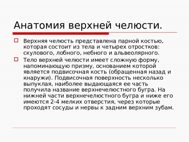 Анатомия верхней челюсти. Верхняя челюсть представлена парной костью, которая состоит из тела и четырех отростков: скулового, лобного, небного и альвеолярного. Тело верхней челюсти имеет сложную форму, напоминающую призму, основанием которой является подвисочная кость (обращенная назад и кнаружи). Подвисочная поверхность несколько выпуклая, наиболее выдающаяся ее часть получила название верхнечелюстного бугра. На нижней части верхнечелюстного бугра и ниже его имеются 2-4 мелких отверстия, через которые проходят сосуды и нервы к задним верхним зубам. 