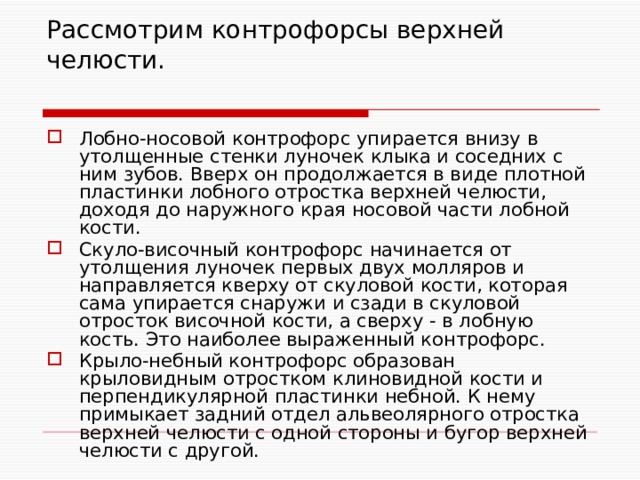 Рассмотрим контрофорсы верхней челюсти.   Лобно-носовой контрофорс упирается внизу в утолщенные стенки луночек клыка и соседних с ним зубов. Вверх он продолжается в виде плотной пластинки лобного отростка верхней челюсти, доходя до наружного края носовой части лобной кости. Скуло-височный контрофорс начинается от утолщения луночек первых двух молляров и направляется кверху от скуловой кости, которая сама упирается снаружи и сзади в скуловой отросток височной кости, а сверху - в лобную кость. Это наиболее выраженный контрофорс. Крыло-небный контрофорс образован крыловидным отростком клиновидной кости и перпендикулярной пластинки небной. К нему примыкает задний отдел альвеолярного отростка верхней челюсти с одной стороны и бугор верхней челюсти с другой. 