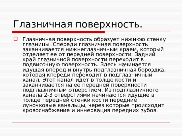 Глазничная поверхность. Глазничная поверхность образует нижнюю стенку глазницы. Спереди глазничная поверхность заканчивается нижнеглазничным краем, который отделяет ее от передней поверхности. Задний край глазничной поверхности переходит в подвисочную поверхность. Здесь начинается идущая вперед и внутрь подглазничная бороздка, которая кпереди переходит в подглазничный канал. Этот канал идет в толще кости и заканчивается на ее передней поверхности подглазничным отверстием. Из подглазничного канала 2-3 отверстиями начинаются идущие в толще передней стенки кости передние луночковые канальцы, через которые происходит кровоснабжение и иннервация передних зубов. 