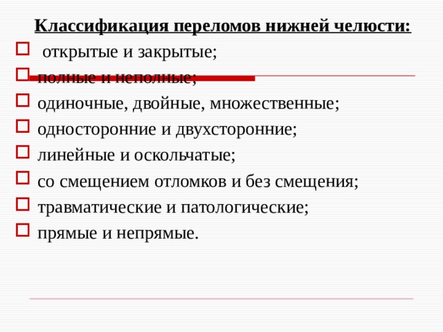 Классификация переломов нижней челюсти:  открытые и закрытые; полные и неполные; одиночные, двойные, множественные; односторонние и двухсторонние; линейные и оскольчатые; со смещением отломков и без смещения; травматические и патологические; прямые и непрямые. 