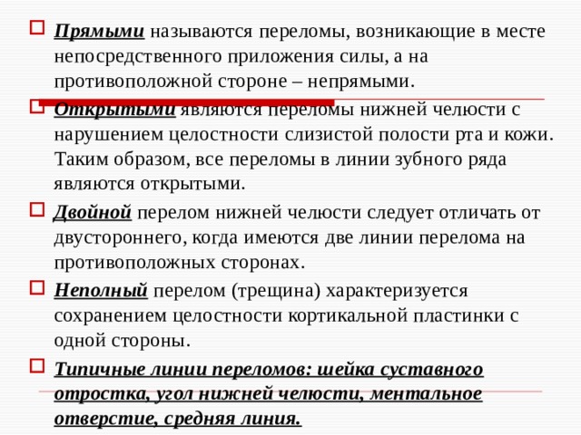 Прямыми называются переломы, возникающие в месте непосредственного приложения силы, а на противоположной стороне – непрямыми. Открытыми являются переломы нижней челюсти с нарушением целостности слизистой полости рта и кожи. Таким образом, все переломы в линии зубного ряда являются открытыми. Двойной перелом нижней челюсти следует отличать от двустороннего, когда имеются две линии перелома на противоположных сторонах. Неполный перелом (трещина) характеризуется сохранением целостности кортикальной пластинки с одной стороны. Типичные линии переломов: шейка суставного отростка, угол нижней челюсти, ментальное отверстие, средняя линия. 