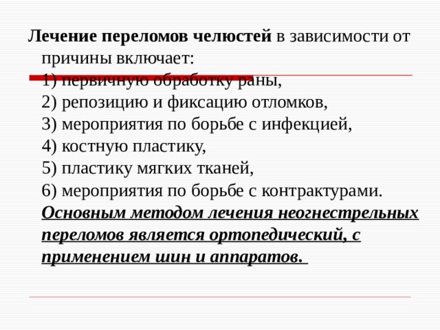  Лечение переломов челюстей в зависимости от причины включает:  1) первичную обработку раны,  2) репозицию и фиксацию отломков,  3) мероприятия по борьбе с инфекцией,  4) костную пластику,  5) пластику мягких тканей,  6) мероприятия по борьбе с контрактурами. Основным методом лечения неогнестрельных переломов является ортопедический, с применением шин и аппаратов. 