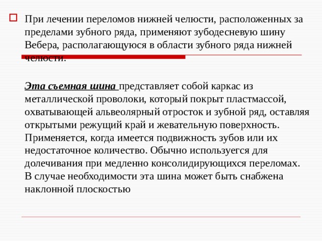При лечении переломов нижней челюсти, расположенных за пределами зубного ряда, применяют зубодесневую шину Вебера, располагающуюся в области зубного ряда нижней челюсти.  Эта съемная шина представляет собой каркас из металлической проволоки, который покрыт пластмассой, охватывающей альвеолярный отросток и зубной ряд, оставляя открытыми режущий край и жевательную поверхность. Применяется, когда имеется подвижность зубов или их недостаточное количество. Обычно используегся для долечивания при медленно консолидирующихся переломах.  В случае необходимости эта шина может быть снабжена наклонной плоскостью 