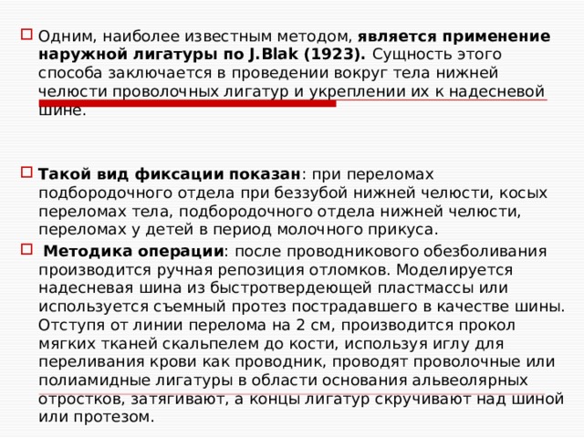 Одним, наиболее известным методом, является применение наружной лигатуры по J.Blak (1923). Сущность этого способа заключается в проведении вокруг тела нижней челюсти проволочных лигатур и укреплении их к надесневой шине. Такой вид фиксации показан : при переломах подбородочного отдела при беззубой нижней челюсти, косых переломах тела, подбородочного отдела нижней челюсти, переломах у детей в период молочного прикуса.  Методика операции : после проводникового обезболивания производится ручная репозиция отломков. Моделируется надесневая шина из быстротвердеющей пластмассы или используется съемный протез пострадавшего в качестве шины. Отступя от линии перелома на 2 см, производится прокол мягких тканей скальпелем до кости, используя иглу для переливания крови как проводник, проводят проволочные или полиамидные лигатуры в области основания альвеолярных отростков, затягивают, а концы лигатур скручивают над шиной или протезом. 