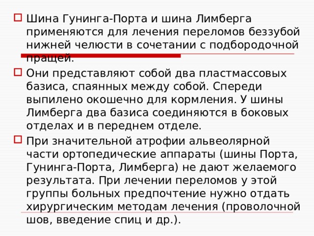 Шина Гунинга-Порта и шина Лимберга применяются для лечения переломов беззубой нижней челюсти в сочетании с подбородочной пращей. Они представляют собой два пластмассовых базиса, спаянных между собой. Спереди выпилено окошечно для кормления. У шины Лимберга два базиса соединяются в боковых отделах и в переднем отделе. При значительной атрофии альвеолярной части ортопедические аппараты (шины Порта, Гунинга-Порта, Лимберга) не дают желаемого результата. При лечении переломов у этой группы больных предпочтение нужно отдать хирургическим методам лечения (проволочной шов, введение спиц и др.). 